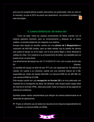 para que los programadores puedan aprovechar sus potenciales. Esto es visto en
el mercado, ya que el 2010 se prevé que aparecieron los primeros modelos con
esta tecnología.                                                                 7




                   9. CARACTERISTICAS DE NOKIA 500
      Como se sabe, todos los equipos provenientes de Nokia cuentan con el
sistema operativo Symbian, pero su funcionamiento y después de un arduo
análisis, no tendrá problemas con respecto a su sistema.
Aunque este equipo es sencillo; cuenta con una cámara de 5 Megapíxelescon
resolución de 640×360 pixeles, pero se debe señalar que la calidad de cámara
que posee el equipo no es la mejor, por lo que podría llegar a verse afectada la
calidad de vídeo. Con respecto a su procesamiento de datos, es aceptable pero se
puede tornar un poco lento.
Las dimensiones del equipo son de 111,3×53,8×14,1 mm, con un peso de tan solo
93                                                                       Gramos.
La pantalla del equipo es táctil de tipo TFT con una capacidad de 16 millones de
colores. En cuanto a su memoria, cuenta con una memoria interna de 2 GB,
expandible por medio de tarjetas MicroSD. La memoria RAM es de 256 MB con
una memoria ROM de 512 MB.
Este equipo cuenta con una navegación en formato 3G y es muy adecuada con
respecto de su navegación de datos. No obstante, este equipo podrá cargar sitios
de internet en formato HTML, ideal para poder visitar la mayoría de las páginas de
internet sin problemas.

Symbian posee ciertas características que influyen de manera determinante en el
desarrollo de aplicaciones:

     Posee un eficiente uso de todos los recursos de la máquina (especialmente de
     la batería, la memoria RAM y la ROM).




                                        16
 