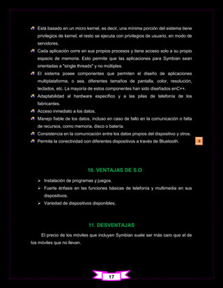 Está basado en un micro kernel, es decir, una mínima porción del sistema tiene
   privilegios de kernel, el resto se ejecuta con privilegios de usuario, en modo de
   servidores.
   Cada aplicación corre en sus propios procesos y tiene acceso solo a su propio
   espacio de memoria. Esto permite que las aplicaciones para Symbian sean
   orientadas a "single threads" y no múltiples.
   El sistema posee componentes que permiten el diseño de aplicaciones
   multiplataforma, o sea, diferentes tamaños de pantalla, color, resolución,
   teclados, etc. La mayoría de estos componentes han sido diseñados enC++.
   Adaptabilidad al hardware específico y a las pilas de telefonía de los
   fabricantes.
   Acceso inmediato a los datos.
   Manejo fiable de los datos, incluso en caso de fallo en la comunicación o falta
   de recursos, como memoria, disco o batería.
   Consistencia en la comunicación entre los datos propios del dispositivo y otros.
   Permite la conectividad con diferentes dispositivos a través de Bluetooth.          8




                             10. VENTAJAS DE S.O
    Instalación de programas y juegos.
    Fuerte énfasis en las funciones básicas de telefonía y multimedia en sus
      dispositivos.
    Variedad de dispositivos disponibles.




                             11. DESVENTAJAS
     El precio de los móviles que incluyen Symbian suele ser más caro que el de
los móviles que no llevan.




                                        17
 