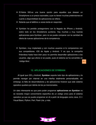  El Nokia 500 es una buena opción para aquellos que desean un
      Smartphone a un precio razonable y que no tienen muchas pretensiones en
      cuanto a disponibilidad de aplicaciones se refiere.
    Notarás que el teléfono a veces tarda en responder.


    Symbian ha perdido protagonismo con la llegada de iPhone y Android,
      sobre todo en los Smartphone punteros. Hay muchas y muy buenas
      aplicaciones para Symbian, pero no se puede comparar con la cantidad de
      oferta de nuevas aplicaciones de la competencia.




    Symbian, muy implantado y con muchos usuarios si lo comparamos con
      sus competidores, iOS de Apple y Android. Y es que, la compañía
      finlandesa hasta hace bien poco no permitía desarrollar aplicaciones a los
      usuarios, algo que ahora sí se puede, pues el sistema se ha convertido en
      „código libre‟.                                                              9




                        12. APLICACIONES DE SYMBIAN

     Al igual que iOS y Android, Symbian soporta todo tipo de aplicaciones y te
permite navegar por internet en una interfaz totalmente personalizable, sin
embargo, la falta de desarrolladores y de aplicaciones hicieron que este sistema
operativo quedara por detrás de los ya mencionados.

Un dato interesante es que para poder programar aplicaciones en Symbian no
se necesita ningún conocimiento específico de un código único para el sistema
operativo ya que se puede programar en él a partir de lenguajes como Java, C++
Visual Basic, Python, Perl, Flash Lite, y más.




                                         18
 