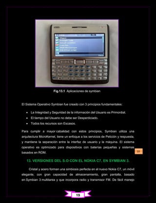 Fig.13.1 Aplicaciones de symbian



El Sistema Operativo Symbian fue creado con 3 principios fundamentales:

       La Integridad y Seguridad de la información del Usuario es Primordial.
       El tiempo del Usuario no debe ser Desperdiciado.
       Todos los recursos son Escasos.

Para cumplir a mayor cabalidad con estos principios, Symbian utiliza una
arquitectura MicroKernel, tiene un enfoque a los servicios de Petición y respuesta,
y mantiene la separación entre la interfaz de usuario y la máquina. El sistema
operativo es optimizado para dispositivos con baterías pequeñas y sistemas
basados en ROM.                                                                       10


   13. VERSIONES DEL S.O CON EL NOKIA C7, EN SYMBIAN 3.

       Cristal y acero forman una simbiosis perfecta en el nuevo Nokia C7, un móvil
elegante, con gran capacidad de almacenamiento, gran pantalla, basado
en Symbian 3 multitarea y que incorpora radio y transmisor FM. De fácil manejo




                                          19
 