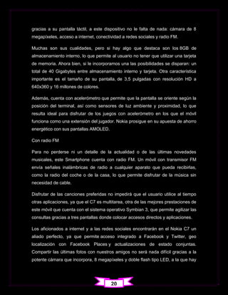 gracias a su pantalla táctil, a este dispositivo no le falta de nada: cámara de 8
megapíxeles, acceso a internet, conectividad a redes sociales y radio FM.

Muchas son sus cualidades, pero si hay algo que destaca son los 8GB de
almacenamiento interno, lo que permite al usuario no tener que utilizar una tarjeta
de memoria. Ahora bien, si le incorporamos una las posibilidades se disparan: un
total de 40 Gigabytes entre almacenamiento interno y tarjeta. Otra característica
importante es el tamaño de su pantalla, de 3,5 pulgadas con resolución HD a
640x360 y 16 millones de colores.

Además, cuenta con acelerómetro que permite que la pantalla se oriente según la
posición del terminal, así como sensores de luz ambiente y proximidad, lo que
resulta ideal para disfrutar de los juegos con acelerómetro en los que el móvil
funciona como una extensión del jugador. Nokia prosigue en su apuesta de ahorro
energético con sus pantallas AMOLED.

Con radio FM

Para no perderse ni un detalle de la actualidad o de las últimas novedades
musicales, este Smartphone cuenta con radio FM. Un móvil con transmisor FM
envía señales inalámbricas de radio a cualquier aparato que pueda recibirlas,
como la radio del coche o de la casa, lo que permite disfrutar de la música sin
necesidad de cable.

Disfrutar de las canciones preferidas no impedirá que el usuario utilice al tiempo
otras aplicaciones, ya que el C7 es multitarea, otra de las mejores prestaciones de
este móvil que cuenta con el sistema operativo Symbian 3, que permite agilizar las
consultas gracias a tres pantallas donde colocar accesos directos y aplicaciones.

Los aficionados a internet y a las redes sociales encontrarán en el Nokia C7 un
aliado perfecto, ya que permite acceso integrado a Facebook y Twitter, geo
localización con Facebook Places y actualizaciones de estado conjuntas.
Compartir las últimas fotos con nuestros amigos no será nada difícil gracias a la
potente cámara que incorpora, 8 megapíxeles y doble flash tipo LED, a la que hay




                                        20
 