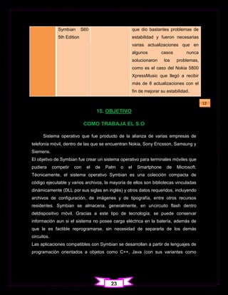 Symbian       S60                         que dio bastantes problemas de
               5th Edition                               estabilidad y fueron necesarias
                                                         varias actualizaciones que en
                                                         algunos        casos        nunca
                                                         solucionaron    los    problemas,
                                                         como es el caso del Nokia 5800
                                                         XpressMusic que llegó a recibir
                                                         más de 8 actualizaciones con el
                                                         fin de mejorar su estabilidad.

                                                                                             12
                                    15. OBJETIVO

                              COMO TRABAJA EL S.O

      Sistema operativo que fue producto de la alianza de varias empresas de
telefonía móvil, dentro de las que se encuentran Nokia, Sony Ericsson, Samsung y
Siemens.
El objetivo de Symbian fue crear un sistema operativo para terminales móviles que
pudiera      competir   con    el   de   Palm   o   el     Smartphone      de   Microsoft.
Técnicamente, el sistema operativo Symbian es una colección compacta de
código ejecutable y varios archivos, la mayoría de ellos son bibliotecas vinculadas
dinámicamente (DLL por sus siglas en inglés) y otros datos requeridos, incluyendo
archivos de configuración, de imágenes y de tipografía, entre otros recursos
residentes. Symbian se almacena, generalmente, en uncircuito flash dentro
deldispositivo móvil. Gracias a este tipo de tecnología, se puede conservar
información aun si el sistema no posee carga eléctrica en la batería, además de
que le es factible reprogramarse, sin necesidad de separarla de los demás
circuitos.
Las aplicaciones compatibles con Symbian se desarrollan a partir de lenguajes de
programación orientados a objetos como C++, Java (con sus variantes como




                                           23
 