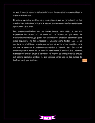es que el sistema operativo es bastante bueno, tiene un sistema muy aprobado y
miles de aplicaciones.

El sistema operativo symbian es el mejor sistema que se ha instalado en los
móviles pues es bastante amigable y además es muy buena plataforma para otras
aplicaciones de móviles.

Las versiones táctiles han sido un relativo fracaso para Nokia, ya que por
experiencia con Nokia 5800 o algún N97 de amigos, es que Nokia ha
fracasadohasta el fondo, ya que no han sacado la 4ª o 5ª versión de firmware para
estos dispositivos no han empezado a funcionar cierta fluidez. Esto es un
problema de credibilidad, puesto que aunque se venda como rosquillas, para
millones de personas lo importante es verificar y observar cómo funciona el
sistema operativo dentro de un Nokia en esto damos a entender que estamos
hablando del tema de drivers o calidad en los mismos de un móvile Nokia atraves
del sistema operativo symbian ya que continúa siendo una de las marcas de
telefonía móvil más vendidas.                                                       15




                                       25
 