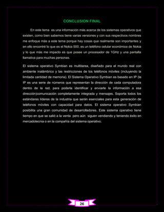 CONCLUSION FINAL

     En este tema es una información más acerca de los sistemas operativos que
existen, como bien sabemos tiene varias versiones y con sus respectivos nombres
me enfoque más a este tema porque hay cosas que realmente son importantes y
en ello encontré lo que es el Nokia 500, es un teléfono celular económico de Nokia
y lo que más me impacto es que posee un procesador de 1GHz y una pantalla
llamativa para muchas personas.

El sistema operativo Symbian es multitarea, diseñado para el mundo real con
ambiente inalámbrico y las restricciones de los teléfonos móviles (incluyendo la
limitada cantidad de memoria). El Sistema Operativo Symbian es basado en IP (la
IP es una serie de números que representan la dirección de cada computadora
dentro de la red, para poderla identificar y enviarle la información a esa
dirección)comunicación completamente integrada y mensajes. Soporta todos los
estándares líderes de la industria que serán esenciales para esta generación de
teléfonos móviles con capacidad para datos. El sistema operativo Symbian
posibilita una gran comunidad de desarrolladores. Este sistema operativo tiene
tiempo en que se salió a la venta pero aún siguen vendiendo y teniendo éxito en
mercadotecnia o en la compañía del sistema operativo.




                                       26
 