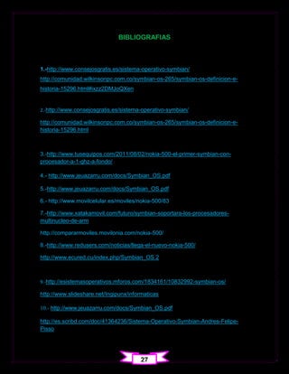 BIBLIOGRAFIAS



1.-http://www.consejosgratis.es/sistema-operativo-symbian/
http://comunidad.wilkinsonpc.com.co/symbian-os-265/symbian-os-definicion-e-
historia-15296.html#ixzz2DMJoQXen


2.-http://www.consejosgratis.es/sistema-operativo-symbian/

http://comunidad.wilkinsonpc.com.co/symbian-os-265/symbian-os-definicion-e-
historia-15296.html



3.-http://www.tusequipos.com/2011/08/02/nokia-500-el-primer-symbian-con-
procesador-a-1-ghz-a-fondo/

4.- http://www.jeuazarru.com/docs/Symbian_OS.pdf

5.-http://www.jeuazarru.com/docs/Symbian_OS.pdf

6.- http://www.movilcelular.es/moviles/nokia-500/83

7.-http://www.xatakamovil.com/futuro/symbian-soportara-los-procesadores-
multinucleo-de-arm

http://compararmoviles.movilonia.com/nokia-500/

8.-http://www.redusers.com/noticias/llega-el-nuevo-nokia-500/

http://www.ecured.cu/index.php/Symbian_OS 2



9.-http://esistemasoperativos.mforos.com/1834161/10832992-symbian-os/

http://www.slideshare.net/Ingipunx/informaticas

10.- http://www.jeuazarru.com/docs/Symbian_OS.pdf

http://es.scribd.com/doc/41364236/Sistema-Operativo-Symbian-Andres-Felipe-
Pisso




                                       27
 