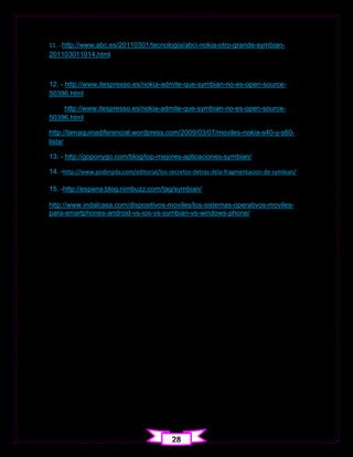 11. - http://www.abc.es/20110301/tecnologia/abci-nokia-otro-grande-symbian-
201103011014.html



12. - http://www.itespresso.es/nokia-admite-que-symbian-no-es-open-source-
50396.html

    http://www.itespresso.es/nokia-admite-que-symbian-no-es-open-source-
50396.html

http://lamaquinadiferencial.wordpress.com/2009/03/07/moviles-nokia-s40-y-s60-
lista/

13. - http://goponygo.com/blog/top-mejores-aplicaciones-symbian/

14. -http://www.poderpda.com/editorial/los-secretos-detras-dela-fragmentacion-de-symbian/

15. -http://espana.blog.nimbuzz.com/tag/symbian/

http://www.indalcasa.com/dispositivos-moviles/los-sistemas-operativos-moviles-
para-smartphones-android-vs-ios-vs-symbian-vs-windows-phone/




                                            28
 