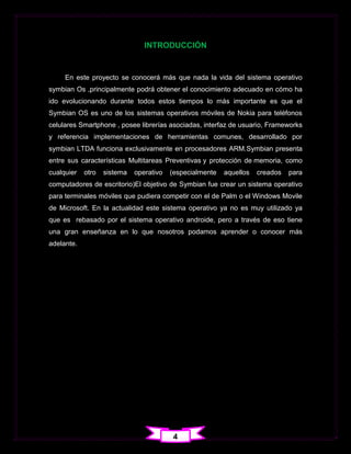 INTRODUCCIÓN


     En este proyecto se conocerá más que nada la vida del sistema operativo
symbian Os ,principalmente podrá obtener el conocimiento adecuado en cómo ha
ido evolucionando durante todos estos tiempos lo más importante es que el
Symbian OS es uno de los sistemas operativos móviles de Nokia para teléfonos
celulares Smartphone , posee librerías asociadas, interfaz de usuario, Frameworks
y referencia implementaciones de herramientas comunes, desarrollado por
symbian LTDA funciona exclusivamente en procesadores ARM.Symbian presenta
entre sus características Multitareas Preventivas y protección de memoria, como
cualquier   otro   sistema   operativo   (especialmente   aquellos   creados   para
computadores de escritorio)El objetivo de Symbian fue crear un sistema operativo
para terminales móviles que pudiera competir con el de Palm o el Windows Movile
de Microsoft. En la actualidad este sistema operativo ya no es muy utilizado ya
que es rebasado por el sistema operativo androide, pero a través de eso tiene
una gran enseñanza en lo que nosotros podamos aprender o conocer más
adelante.




                                          4
 