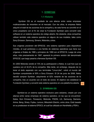 1. SYMBYAN

                                  1.1 Historia

      Symbian OS es el resultado de una alianza entre varias empresas
multinacionales de renombre en el mercado. Con los años, la empresa Nokia
adquirió el total de las acciones de la compañía y de esta forma se convirtió en el
único propietario con el fin de crear la Fundación Symbian para convertir este
software en un sistema operativo de código abierto. No obstante, otras compañías
utilizan también este sistema operativo en alguno de sus modelos, tales como
Sony Ericsson, Samsung, Simens, Motorola y otras.

Sus orígenes provienen del EPOC32, otro sistema operativo para dispositivos
móviles, el cual pertenece a una familia de sistemas operativos que tiene sus
orígenes a finales de 1980 y principios de 1990 con el EPOC16. Luego de unos
años, más precisamente en 1997, apareció la primera versión del denominado
EPOC32, que luego pasaría a llamarse Symbian OS.

En 2003 Motorola vendió el 13% de su participación a Nokia, lo cual hizo que se
quedara con el 32,2% de la compañía. Más tarde, sin embargo, después de no
tener el éxito esperado con sus terminales "Linux-Like", volvió al mundo del
Symbian comprándole el 50% a Sony Ericsson. El 24 de junio de 2008, Nokia
decidió comprar Symbian, adquiriendo el 52% restante de las acciones de la
compañía, tras un acuerdo con el resto de socios. El objetivo era establecer la
Fundación Symbian y convertir este sistema operativo en una plataforma abierta.       1

                                 2. SYMBIAN OS
     Symbian es un sistema operativo exclusivo para celulares, creado por una
alianza entre varias empresas de sistema operativo, en las que se encuentran:
Nokia, Soni Ericsson, Panasonic, Motorola, PSION, LG, Samsung, Siemens,
Arima, Beng, Sharp, Fujitsu, Lenovo, Mitsubishi Electric, entre otros. Está basado
en su predecesor el sistema EPOC3, el cual fue utilizado en Handhelds y PDA‟s.




                                        5
 