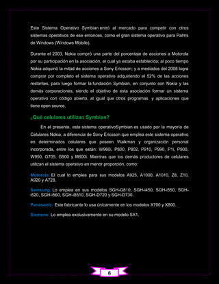 Este Sistema Operativo Symbian entró al mercado para competir con otros
sistemas operativos de ese entonces, como el gran sistema operativo para Palms
de Windows (Windows Mobile).

Durante el 2003, Nokia compró una parte del porcentaje de acciones a Motorola
por su participación en la asociación, el cual ya estaba establecida; al poco tiempo
Nokia adquirió la mitad de acciones a Sony Ericsson; y a mediados del 2008 logra
comprar por completo el sistema operativo adquiriendo el 52% de las acciones
restantes, para luego formar la fundación Symbian, en conjunto con Nokia y las
demás corporaciones, siendo el objetivo de esta asociación formar un sistema
operativo con código abierto, al igual que otros programas y aplicaciones que
tiene open source.

¿Qué   celulares utilizan Symbian?
     En el presente, este sistema operativoSymbian es usado por la mayoría de
Celulares Nokia, a diferencia de Sony Ericsson que emplea este sistema operativo
en determinados celulares que poseen Walkman y organización personal
incorporada, entre los que están: W960i, P800, P802, P910, P990, P1i, P900,
W950, G705, G900 y M600i. Mientras que los demás productores de celulares
utilizan el sistema operativo en menor proporción, como:

Motorola: El cual lo emplea para sus modelos A925, A1000, A1010, Z8, Z10,
A920 y A728.

Samsung: Lo emplea en sus modelos SGH-G810, SGH-i450, SGH-i550, SGH-
i520, SGH-i560, SGH-i8510, SGH-D720 y SGH-D730.

Panasonic: Este fabricante lo usa únicamente en los modelos X700 y X800.

Siemens: Lo emplea exclusivamente en su modelo SX1.




                                         6
 