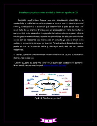 Interfaces y aplicaciones de Nokia 500 con symbian OS


     Equipado con Symbian Anna y con una actualización disponible a la
versiónBelle, el Nokia 500 es un Smartphone de entrada, con un sistema operativo
sólido y pulido gracias a la evolución que ha tenido con el paso de los años. Con
un el título de ser el primer Symbian con un procesador de 1Ghz, la interfaz se
comporta ágil y sin sobresaltos. La pantalla de inicio es altamente personalizable
con widgets de notificaciones y control de aplicaciones. En el rubro aplicaciones,
cuenta con las necesarias para mantenerse en contacto, ya sea por email, redes
sociales o simplemente navegar por internet. Para el resto de las aplicaciones se
puede recurrir al OviStore de Nokia y descargar cualquiera de las muchas
disponibles.

El sistema operativo Symbian consta con seis interfaces de usuario o plataformas
distintas, las cuales son:

- La serie 60, serie 80, serie 90 y serie 40: Las cuales son usadas en los celulares
Nokia y cualquier otro que tenga el sistema operativo Symbian.




                                                                             2

                             Fig.2.1.2 Plataforma symbian 3                  1




                                           7
 