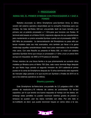 3. PROCESADOR

NOKIA 500, EL PRIMER SYMBIAN CON PROCESADOR A 1 GHZ A
                        FONDO
     Nokiaha anunciado su último Smartphone para Symbian Anna, la última
versión del sistema operativo desarrollado por la compañía finlandesa para sus
móviles. Se trata del Nokia 500 con una pantalla táctil de buen tamaño y por
primera vez un potente procesador a 1 GHz para que funcione con fluidez. El
terminal está basado en el Nokia C5-03, mejorando algunas de sus características
pero manteniendo un precio accesible.Symbian cuenta con el procesador ARM 11
600 MHz de procesador. La democratización del Smartphone no pasa sólo por
lanzar modelos cada vez más avanzados, sino también por llevar a la gama
media-baja aquellas características hasta hace poco reservadas a los terminales
más caros. Con esta filosofía se presenta el Nokia 500, un móvil con sistema
operativo Symbian Anna que incluye un procesador a 1 GHz y luce un precio libre
aunque sin impuestos- de 3900 a 5174 pesos en absoluto.

Primer miembro de una futura familia a la que próximamente se sumarán otros
modelos ya filtrados como el Nokia 700 Zeta, este nuevo terminal llega después
de que Nokia haya cerrado el segundo trimestre de 2011 cediendo el primer
puesto en la venta de Smartphone después de 15 años dominando este segmento
de mercado (algo parecido a lo que ocurrió con Symbian a finales de 2010 en lo
que a los sistemas operativos se refiere).

                               Diseño y pantalla

     Este Smartphone de Nokia tiene una pantalla de 3,2 pulgadas a 640 x 360
píxeles de resolución y 16 millones de colores de profundidad. Es de tipo
capacitivo, por lo que tendrá una buena respuesta al manejo con los dedos, sin
embargo estas pantallas no pueden reconocer distintos grados de presión y
tampoco se pueden usar los stylus normales con ellas. Por otro lado sí
es multitáctil, es decir, que puede reconocer toques en varios sitios a la vez,




                                         8
 