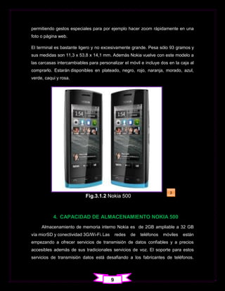 permitiendo gestos especiales para por ejemplo hacer zoom rápidamente en una
foto o página web.

El terminal es bastante ligero y no excesivamente grande. Pesa sólo 93 gramos y
sus medidas son 11,3 x 53,8 x 14,1 mm. Además Nokia vuelve con este modelo a
las carcasas intercambiables para personalizar el móvil e incluye dos en la caja al
comprarlo. Estarán disponibles en plateado, negro, rojo, naranja, morado, azul,
verde, caqui y rosa.




                                                                          3
                           Fig.3.1.2 Nokia 500



           4. CAPACIDAD DE ALMACENAMIENTO NOKIA 500
     Almacenamiento de memoria interno Nokia es de 2GB ampliable a 32 GB
vía micrSD y conectividad 3G/Wi-Fi. Las       redes   de   teléfonos   móviles   están
empezando a ofrecer servicios de transmisión de datos confiables y a precios
accesibles además de sus tradicionales servicios de voz. El soporte para estos
servicios de transmisión datos está desafiando a los fabricantes de teléfonos.




                                          9
 