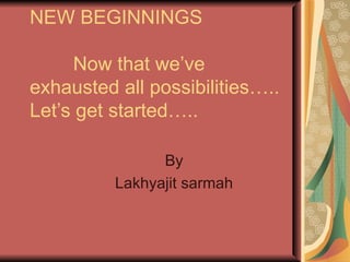NEW BEGINNINGS   Now that we’ve exhausted all possibilities….. Let’s get started….. By Lakhyajit sarmah 