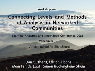 Workshop on


Connecting Levels and Methods
   of Analysis in Networked
         Communities
 Learning Analytics and Knowledge Conference 2012

                   Vancouver

            Version edited for SlideShare



       Dan Suthers, Ulrich Hoppe
 Maarten de Laat, Simon Buckingham-Shum
 