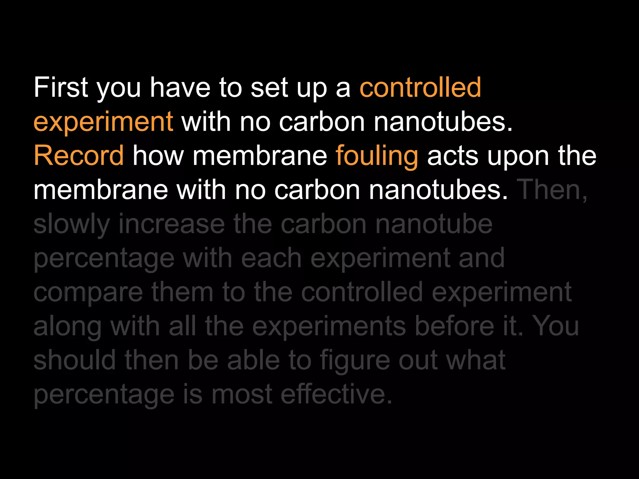 First you have to set up a controlled
experiment with no carbon nanotubes.
Record how membrane fouling acts upon the
membrane with no carbon nanotubes. Then,
slowly increase the carbon nanotube
percentage with each experiment and
compare them to the controlled experiment
along with all the experiments before it. You
should then be able to figure out what
percentage is most effective.
 