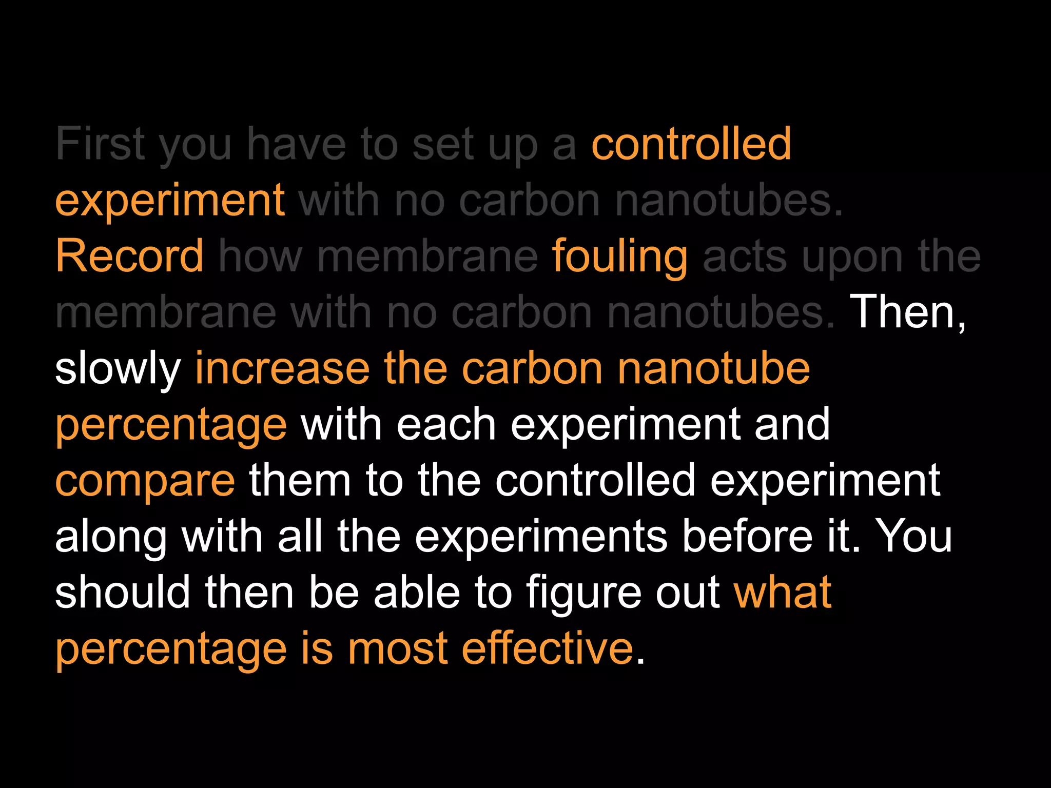 First you have to set up a controlled
experiment with no carbon nanotubes.
Record how membrane fouling acts upon the
membrane with no carbon nanotubes. Then,
slowly increase the carbon nanotube
percentage with each experiment and
compare them to the controlled experiment
along with all the experiments before it. You
should then be able to figure out what
percentage is most effective.
 
