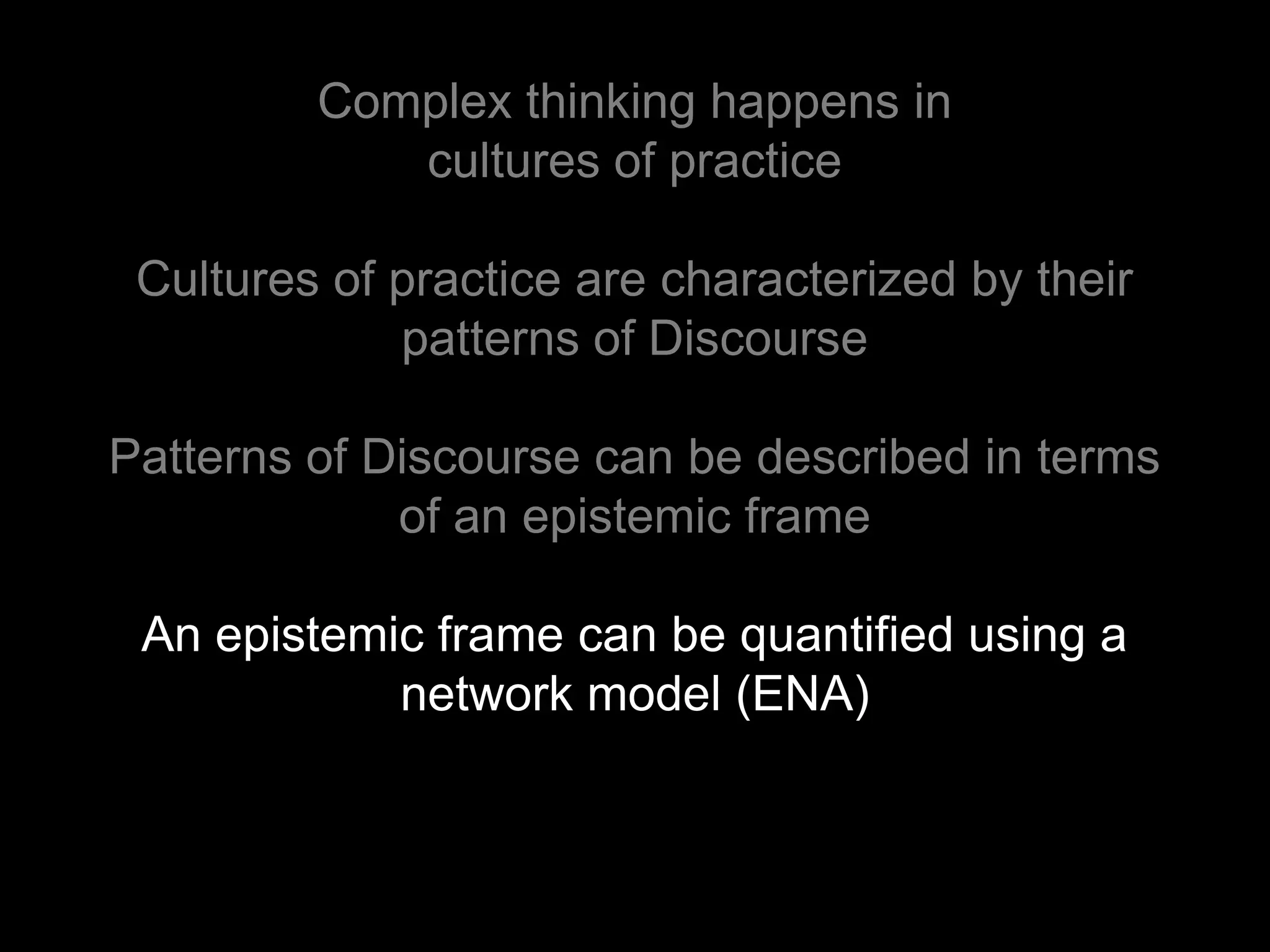 Complex thinking happens in
            cultures of practice

 Cultures of practice are characterized by their
             patterns of Discourse

Patterns of Discourse can be described in terms
             of an epistemic frame

 An epistemic frame can be quantified using a
            network model (ENA)
 