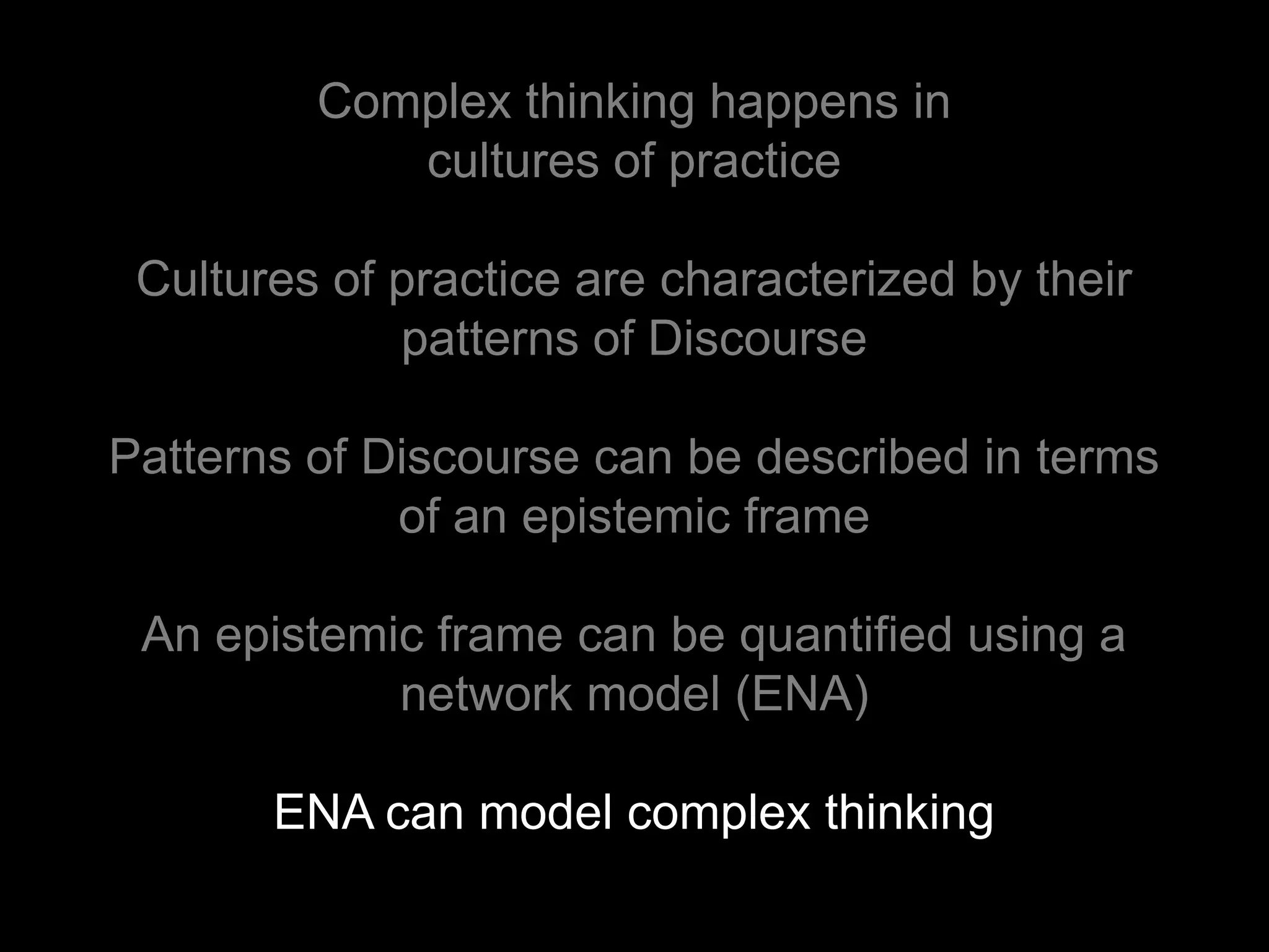 Complex thinking happens in
            cultures of practice

 Cultures of practice are characterized by their
             patterns of Discourse

Patterns of Discourse can be described in terms
             of an epistemic frame

 An epistemic frame can be quantified using a
            network model (ENA)

       ENA can model complex thinking
 