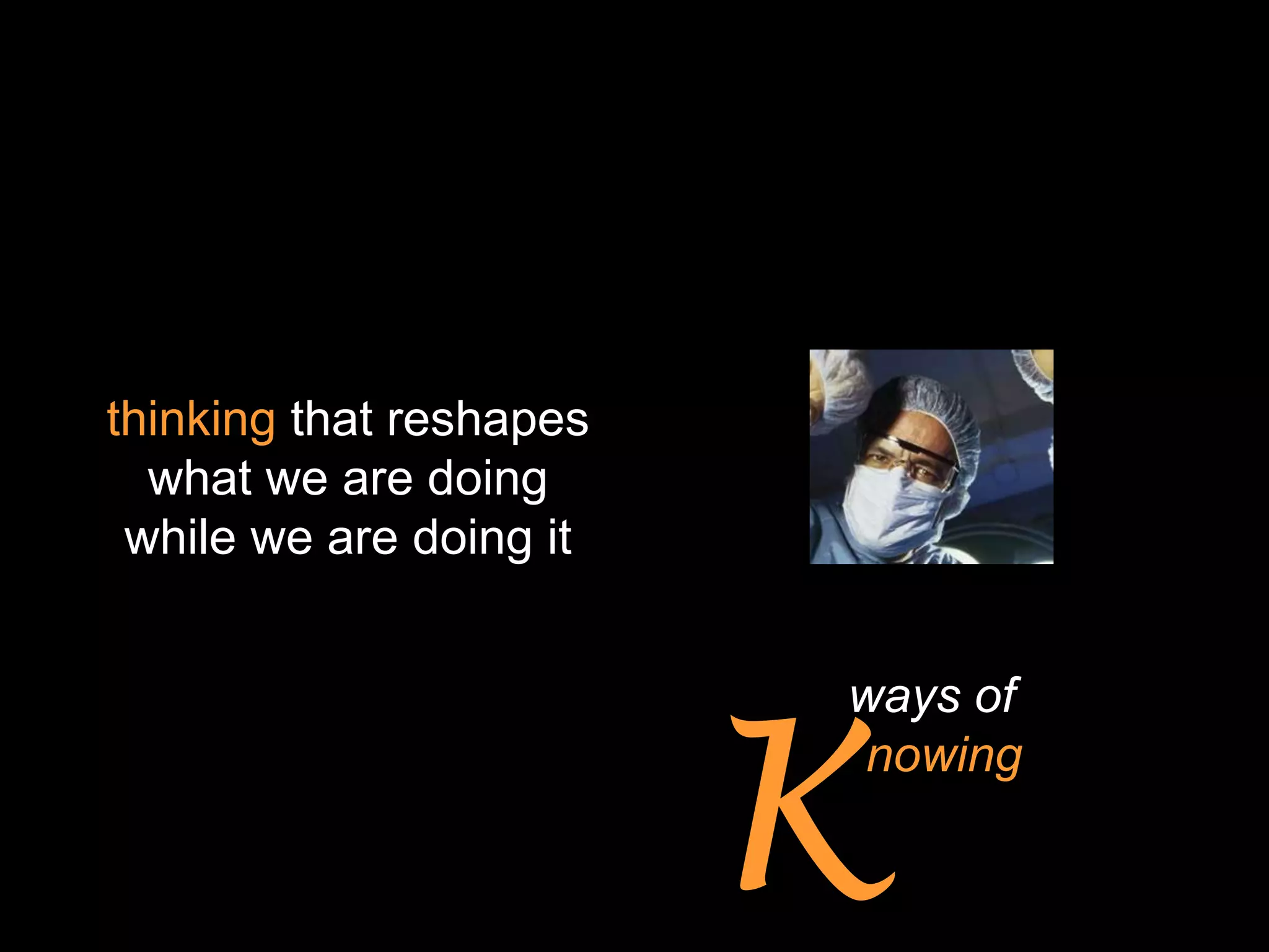 thinking that reshapes
  what we are doing
 while we are doing it




                         K
                         ways of
                         knowing
 