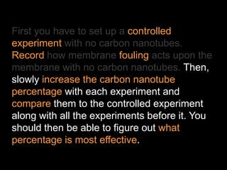 First you have to set up a controlled
experiment with no carbon nanotubes.
Record how membrane fouling acts upon the
membrane with no carbon nanotubes. Then,
slowly increase the carbon nanotube
percentage with each experiment and
compare them to the controlled experiment
along with all the experiments before it. You
should then be able to figure out what
percentage is most effective.
 