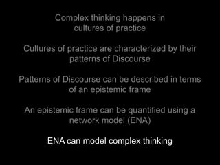 Complex thinking happens in
            cultures of practice

 Cultures of practice are characterized by their
             patterns of Discourse

Patterns of Discourse can be described in terms
             of an epistemic frame

 An epistemic frame can be quantified using a
            network model (ENA)

       ENA can model complex thinking
 