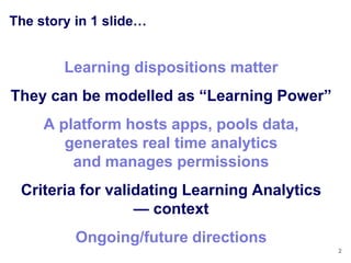 The story in 1 slide…


        Learning dispositions matter
They can be modelled as ―Learning Power‖
     A platform hosts apps, pools data,
        generates real time analytics
         and manages permissions
 Criteria for validating Learning Analytics
                  — context
          Ongoing/future directions
                                              2
 