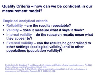 Quality Criteria – how can we be confident in our
measurement model?

Empirical analytical criteria
 Reliability – are the results repeatable?
 Validity – does it measure what it says it does?
 Internal validity – do the research results mean what
  they appear to?
 External validity – can the results be generalised to
  other settings (ecological validity) and to other
  populations (population validity)?



 Deakin Crick, R., Broadfoot, P. and Claxton, G. Developing an Effective Lifelong Learning Inventory: The ELLI
 Project. Lifelong Learning Foundation, Bristol, 2002.
 Deakin Crick, R. and Yu, G. The Effective Lifelong Learning Inventory (ELLI): is it valid and reliable as a
 measurement tool? Education Research, 50, 4, (2008), 387–402.
 