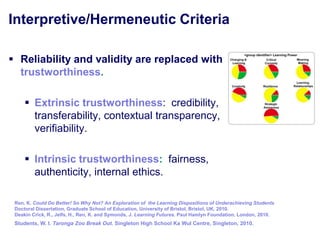 Interpretive/Hermeneutic Criteria

 Reliability and validity are replaced with
  trustworthiness.

      Extrinsic trustworthiness: credibility,
       transferability, contextual transparency,
       verifiability.

      Intrinsic trustworthiness: fairness,
       authenticity, internal ethics.

 Ren, K. Could Do Better! So Why Not? An Exploration of the Learning Dispositions of Underachieving Students
 Doctoral Dissertation, Graduate School of Education, University of Bristol, Bristol, UK, 2010.
 Deakin Crick, R., Jelfs, H., Ren, K. and Symonds, J. Learning Futures. Paul Hamlyn Foundation, London, 2010.
 Students, W. I. Taronga Zoo Break Out. Singleton High School Ka Wul Centre, Singleton, 2010.
 