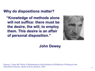 Why do dispositions matter?
   ―Knowledge of methods alone
    will not suffice: there must be
    the desire, the will, to employ
    them. This desire is an affair
    of personal disposition.‖

                                        John Dewey



Dewey, J. How We Think: A Restatement of the Relation of Reflective Thinking to the
Educative Process. Heath and Co, Boston, 1933                                         4
 