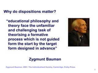 Why do dispositions matter?

 ―educational philosophy and
  theory face the unfamiliar
  and challenging task of
  theorising a formative
  process which is not guided
  form the start by the target
  form designed in advance‖

                         Zygmunt Bauman
 Zygmunt Bauman, 2001: The Individualised Society, Cambridge, Polity Press.
                                                                              5
 