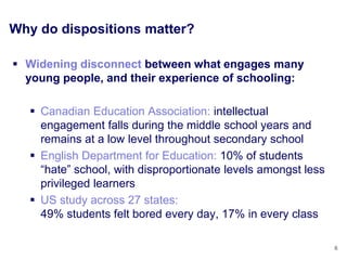 Why do dispositions matter?

 Widening disconnect between what engages many
  young people, and their experience of schooling:

   Canadian Education Association: intellectual
    engagement falls during the middle school years and
    remains at a low level throughout secondary school
   English Department for Education: 10% of students
    “hate” school, with disproportionate levels amongst less
    privileged learners
   US study across 27 states:
    49% students felt bored every day, 17% in every class

                                                               6
 