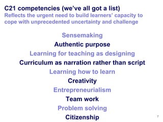 C21 competencies (we‘ve all got a list)
Reflects the urgent need to build learners‘ capacity to
cope with unprecedented uncertainty and challenge

                  Sensemaking
                Authentic purpose
        Learning for teaching as designing
     Curriculum as narration rather than script
              Learning how to learn
                     Creativity
               Entrepreneurialism
                    Team work
                 Problem solving
                    Citizenship                           7
 