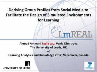 Deriving Group Profiles from Social Media to
Facilitate the Design of Simulated Environments
                   for Learning




         Ahmad Ammari, Lydia Lau, Vania Dimitrova
                 The University of Leeds, UK
                             at
 Learning Analytics and Knowledge 2012, Vancouver, Canada



                                                            1
 
