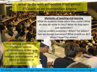 What to do with actionable intelligence:
                  E2Coach as an intervention engine

                                        Mysteries of teaching and learning
                                  What do students know when they come? What
                                   do they do while in class? What do they learn
                                                 and remember?
                                   Can we predict outcomes? When? For whom?
                                  Can we change outcomes? What should we do?
                                             When? How? For whom?

     How learning analytics and
         computer tailored
    communications enable us to
       provide individualized
   feedback, encouragement, and
       advice to thousands of
              students

    5/8/2012                           LAK 12: Vancouver
Tim McKay, University of Michigan Departments of Physics and Astronomy, LSA Honors Program
 