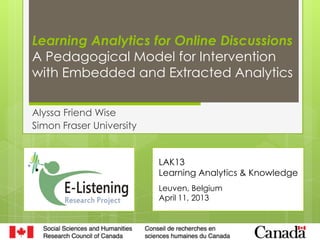 Learning Analytics for Online Discussions
A Pedagogical Model for Intervention
with Embedded and Extracted Analytics

Alyssa Friend Wise
Simon Fraser University


                          LAK13
                          Learning Analytics & Knowledge
                          Leuven, Belgium
                          April 11, 2013
 