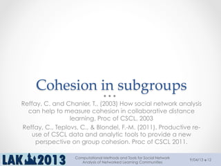 Cohesion  in  subgroups  	
Reffay, C. and Chanier, T., (2003) How social network analysis
can help to measure cohesion in collaborative distance
learning, Proc of CSCL, 2003
Reffay, C., Teplovs, C., & Blondel, F.-M. (2011). Productive re-
use of CSCL data and analytic tools to provide a new
perspective on group cohesion. Proc of CSCL 2011.
9/04/13
Computational Methods and Tools for Social Network
Analysis of Networked Learning Communities
12
 