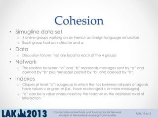 Cohesion	
•  Simugline data set
o  4 online groups working on an French as foreign language simulation
o  Each group had an instructor and a
•  Data
o  Discussion forums that are local to each of the 4 groups
•  Network
o  The relation between “a” and “b” represents messages sent by “a” and
opened by “b” plus messages posted by “b” and opened by “a”
•  Indexes
o  Cliques at level “c”: subgroup in which the ties between all pairs of agents
have values c or greater (i.e., have exchanged c or more messages).
o  “c” can be a value announced by the teacher as the desirable level of
interaction
9/04/13
Computational Methods and Tools for Social Network
Analysis of Networked Learning Communities
13
 
