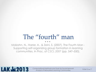 The  “fourth”  man	
Malzahn, N., Harrer, A., & Zeini, S. (2007). The Fourth Man -
Supporting self-organizing group formation in learning
communities. In Proc. of CSCL 2007 (pp. 547–550).
9/04/13
Computational Methods and Tools for Social Network
Analysis of Networked Learning Communities
17
 
