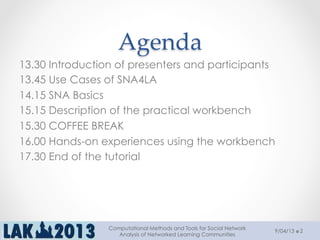 Agenda	
13.30 Introduction of presenters and participants
13.45 Use Cases of SNA4LA
14.15 SNA Basics
15.15 Description of the practical workbench
15.30 COFFEE BREAK
16.00 Hands-on experiences using the workbench
17.30 End of the tutorial
9/04/13
Computational Methods and Tools for Social Network
Analysis of Networked Learning Communities
2
 