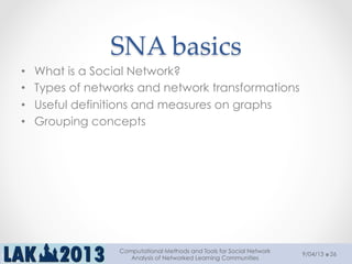 SNA  basics	
•  What is a Social Network?
•  Types of networks and network transformations
•  Useful definitions and measures on graphs
•  Grouping concepts
9/04/13
Computational Methods and Tools for Social Network
Analysis of Networked Learning Communities
26
 