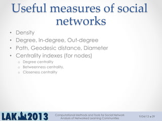 Useful  measures  of  social  
networks	
•  Density
•  Degree, In-degree, Out-degree
•  Path, Geodesic distance, Diameter
•  Centrality indexes (for nodes)
o  Degree centrality
o  Betweenness centrality,
o  Closeness centrality
9/04/13
Computational Methods and Tools for Social Network
Analysis of Networked Learning Communities
39
 
