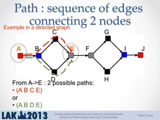 Path  :  sequence  of  edges  
connecting  2  nodes	
A
H
B
C G
D
E F I J
From A->E : 2 possible paths:
• (A B C E)
or
• (A B D E)
Example in a directed graph
9/04/13
Computational Methods and Tools for Social Network
Analysis of Networked Learning Communities
46
 
