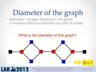 Diameter  of  the  graph	
•  Diameter = longest distance in the graph
= maximal distance between any pair of nodes
What is the diameter of this graph?
D = 7
9/04/13
Computational Methods and Tools for Social Network
Analysis of Networked Learning Communities
48
 