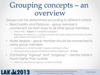 Grouping  concepts  –  an  
overview	
Groups can be determined according to different criteria
•  Reachability and Distance – group member is
connected via short ways to all other group members
o  Direct links – Clique as complete subgraph
o  Relaxing the distance – n-Clique requires all nodes being connected via short
path (lesser and equal than n)
•  Node degree – group member should be connected to
many group members
o  Leaving out a small number of group members: k-Plex
o  Having at least k group members as direct neighbours – k-Core
•  Contrasting “ingroup” and “outgroup” – density inside is
much higher than outside
o  Alliance: only links to ingroup, no links to outside
9/04/13
Computational Methods and Tools for Social Network
Analysis of Networked Learning Communities
55
 