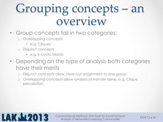 Grouping  concepts  –  an  
overview	
•  Group concepts fall in two categories:
o  Overlapping concepts
•  e.g. Cliques
o  Disjunct concepts
•  e.g. k-cyclic blocks
•  Depending on the type of analysis both categories
have their merits
o  Disjunct concepts allow clear-cut assignment to one group
o  Overlapping concepts allow analysis of transfer ideas, e.g. Clique
percolation
9/04/13
Computational Methods and Tools for Social Network
Analysis of Networked Learning Communities
56
 