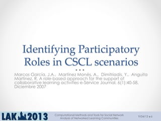 Identifying  Participatory  
Roles  in  CSCL  scenarios	
Marcos García, J.A.,  Martínez Monés, A.,  Dimitriadis, Y.,  Anguita
Martínez, R. A role-based approach for the support of
collaborative learning activities e-Service Journal. 6(1):40-58,
Diciembre 2007
9/04/13
Computational Methods and Tools for Social Network
Analysis of Networked Learning Communities
6
 