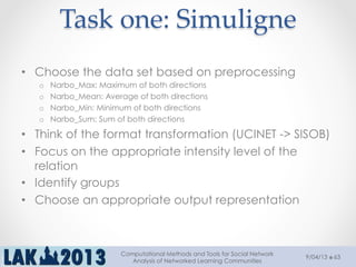 Task  one:  Simuligne	
•  Choose the data set based on preprocessing
o  Narbo_Max: Maximum of both directions
o  Narbo_Mean: Average of both directions
o  Narbo_Min: Minimum of both directions
o  Narbo_Sum: Sum of both directions
•  Think of the format transformation (UCINET -> SISOB)
•  Focus on the appropriate intensity level of the
relation
•  Identify groups
•  Choose an appropriate output representation
9/04/13
Computational Methods and Tools for Social Network
Analysis of Networked Learning Communities
63
 