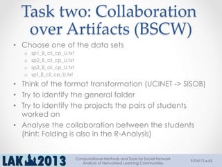 Task  two:  Collaboration  
over  Artifacts  (BSCW)	
9/04/13
Computational Methods and Tools for Social Network
Analysis of Networked Learning Communities
65
•  Choose one of the data sets
o  sp1_B_cli_cp_U.txt
o  sp2_B_cli_cp_U.txt
o  sp3_B_cli_cp_U.txt
o  spf_B_cli_cp_U.txt
•  Think of the format transformation (UCINET -> SISOB)
•  Try to identify the general folder
•  Try to identify the projects the pairs of students
worked on
•  Analyse the collaboration between the students
(hint: Folding is also in the R-Analysis)
 