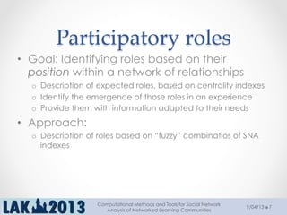 Participatory  roles	
•  Goal: Identifying roles based on their
position within a network of relationships
o  Description of expected roles, based on centrality indexes
o  Identify the emergence of those roles in an experience
o  Provide them with information adapted to their needs
•  Approach:
o  Description of roles based on “fuzzy” combinatios of SNA
indexes
9/04/13
Computational Methods and Tools for Social Network
Analysis of Networked Learning Communities
7
 