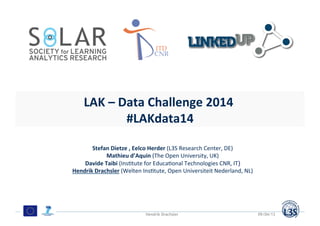 Mo#va#on	
  
Data	
  on	
  the	
  Web	
  
Some	
  eyecatching	
  opener	
  illustra#ng	
  growth	
  and	
  or	
  diversity	
  of	
  web	
  data	
  	
  	
  
LAK	
  –	
  Data	
  Challenge	
  2014	
  	
  
#LAKdata14	
  
Stefan	
  Dietze	
  ,	
  Eelco	
  Herder	
  (L3S	
  Research	
  Center,	
  DE)	
  
Mathieu	
  d’Aquin	
  (The	
  Open	
  University,	
  UK)	
  
Davide	
  Taibi	
  (Ins=tute	
  for	
  Educa=onal	
  Technologies	
  CNR,	
  IT)	
  
Hendrik	
  Drachsler	
  (Welten	
  Ins=tute,	
  Open	
  Universiteit	
  Nederland,	
  NL)	
  
09/04/13Hendrik Drachsler
 